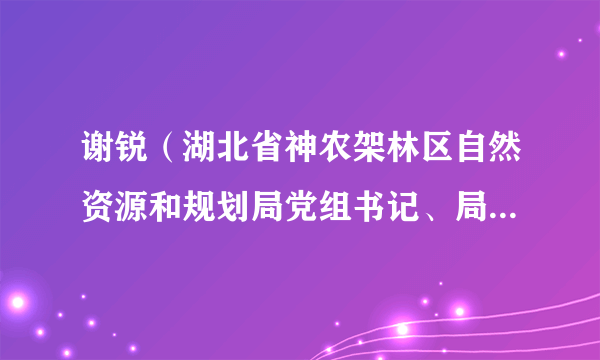 谢锐（湖北省神农架林区自然资源和规划局党组书记、局长、一级主任科员）