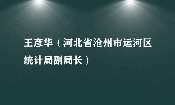 王彦华（河北省沧州市运河区统计局副局长）