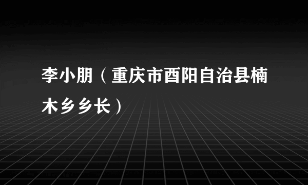 李小朋（重庆市酉阳自治县楠木乡乡长）