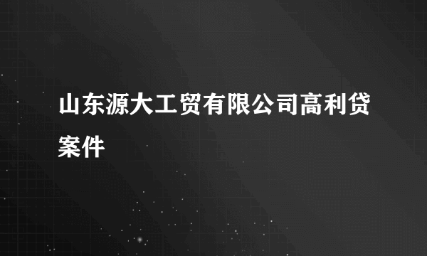 山东源大工贸有限公司高利贷案件