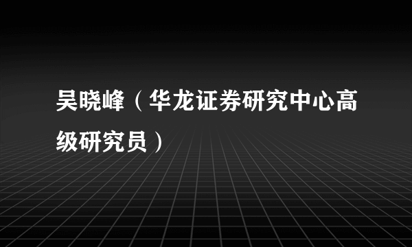 吴晓峰（华龙证券研究中心高级研究员）