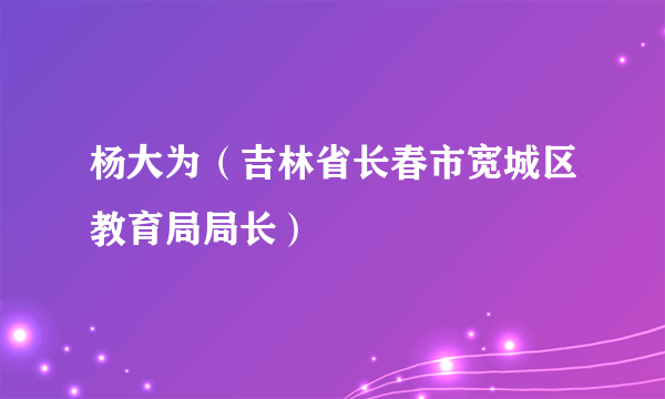 杨大为（吉林省长春市宽城区教育局局长）