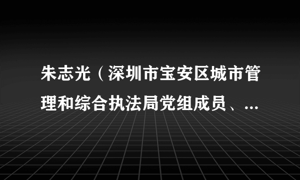 朱志光（深圳市宝安区城市管理和综合执法局党组成员、机关党委专职副书记、纪委书记）