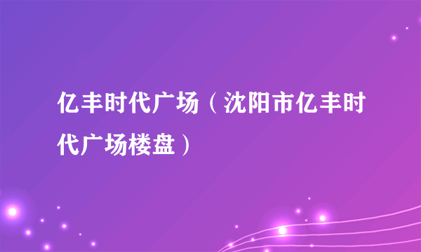 亿丰时代广场（沈阳市亿丰时代广场楼盘）