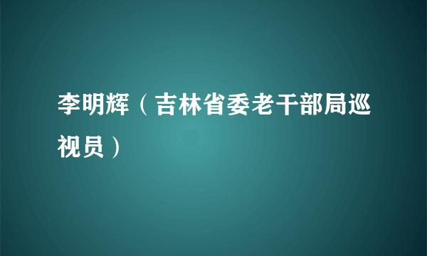 李明辉（吉林省委老干部局巡视员）