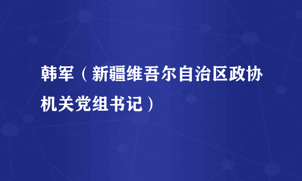 韩军（新疆维吾尔自治区政协机关党组书记）