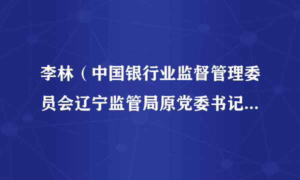 李林（中国银行业监督管理委员会辽宁监管局原党委书记、局长）