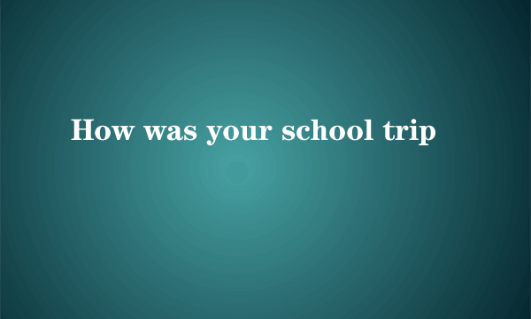 How was your school trip