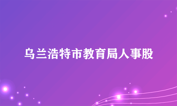 乌兰浩特市教育局人事股