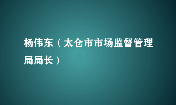 杨伟东（太仓市市场监督管理局局长）