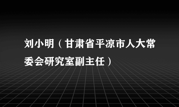 刘小明（甘肃省平凉市人大常委会研究室副主任）