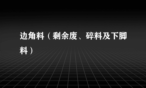 边角料（剩余废、碎料及下脚料）