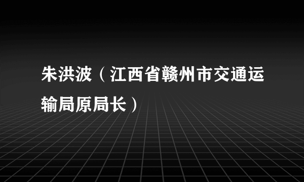 朱洪波（江西省赣州市交通运输局原局长）