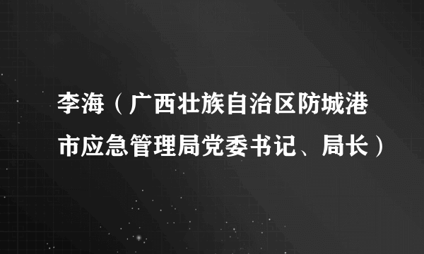 李海（广西壮族自治区防城港市应急管理局党委书记、局长）