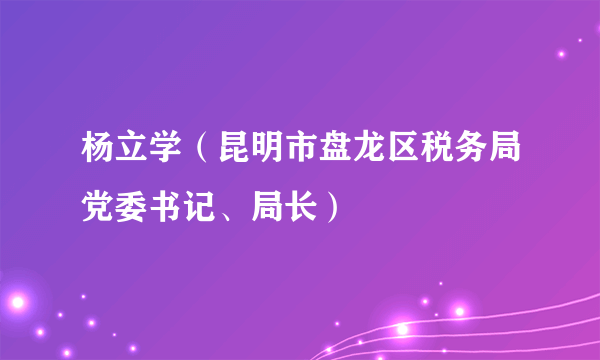 杨立学（昆明市盘龙区税务局党委书记、局长）