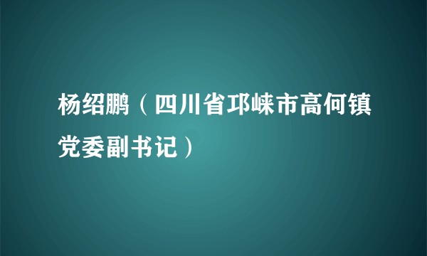 杨绍鹏（四川省邛崃市高何镇党委副书记）