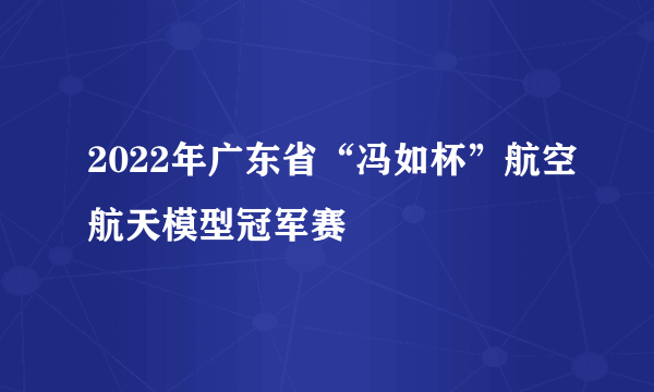 2022年广东省“冯如杯”航空航天模型冠军赛