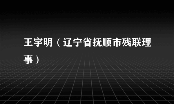 王宇明（辽宁省抚顺市残联理事）