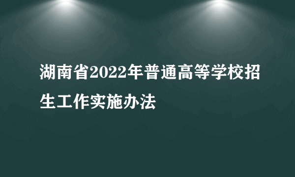 湖南省2022年普通高等学校招生工作实施办法