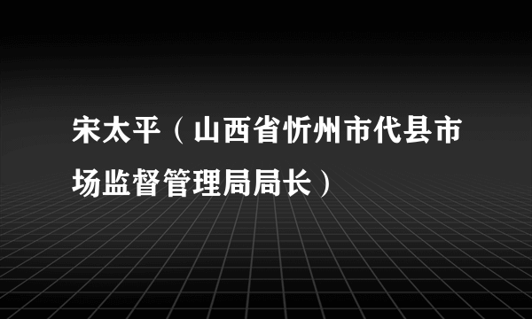 宋太平（山西省忻州市代县市场监督管理局局长）