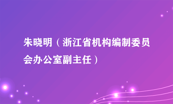 朱晓明（浙江省机构编制委员会办公室副主任）