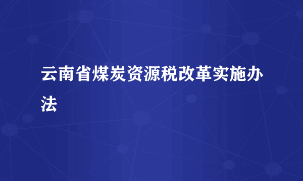 云南省煤炭资源税改革实施办法