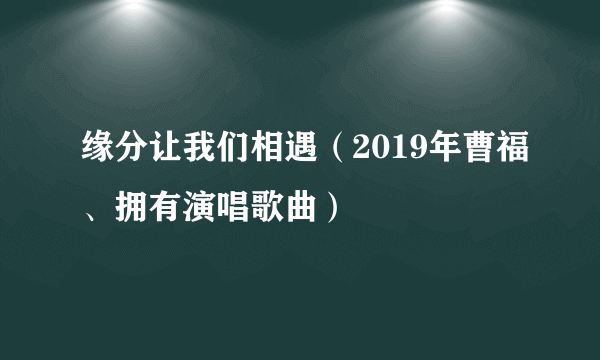 缘分让我们相遇（2019年曹福、拥有演唱歌曲）