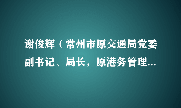 谢俊辉（常州市原交通局党委副书记、局长，原港务管理局局长）