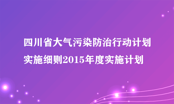 四川省大气污染防治行动计划实施细则2015年度实施计划