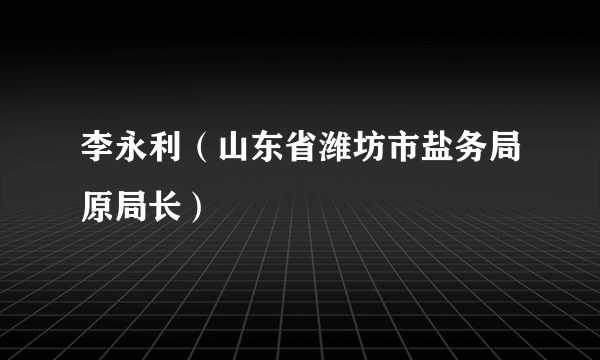 李永利（山东省潍坊市盐务局原局长）