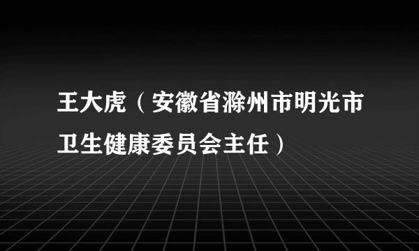 王大虎（安徽省滁州市明光市卫生健康委员会主任）