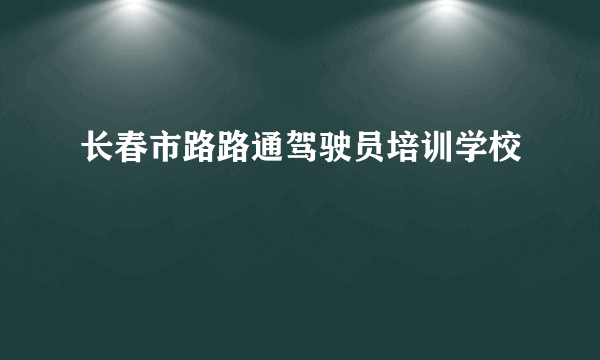 长春市路路通驾驶员培训学校