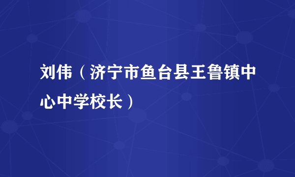 刘伟（济宁市鱼台县王鲁镇中心中学校长）