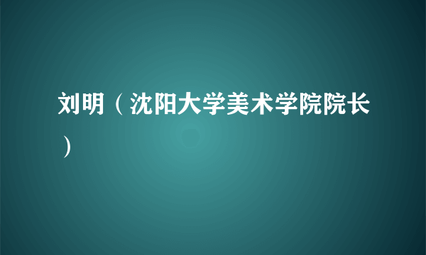 刘明（沈阳大学美术学院院长）