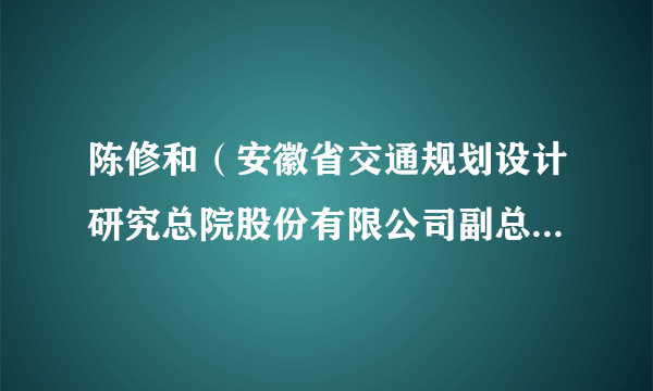 陈修和（安徽省交通规划设计研究总院股份有限公司副总经理，总工程师）