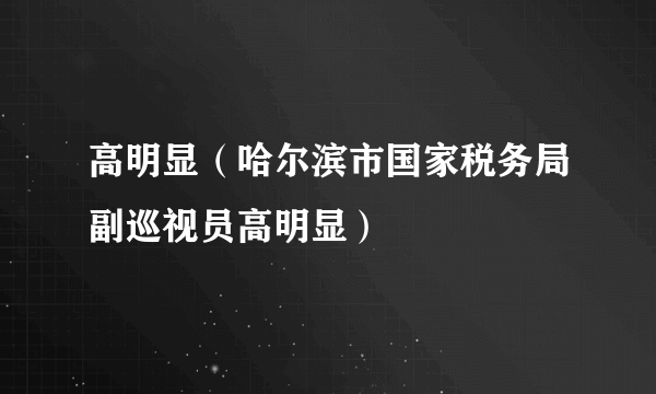 高明显（哈尔滨市国家税务局副巡视员高明显）