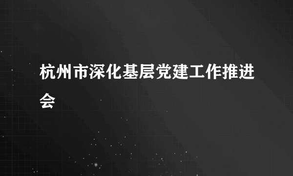 杭州市深化基层党建工作推进会