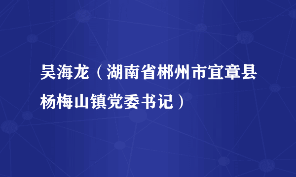 吴海龙（湖南省郴州市宜章县杨梅山镇党委书记）