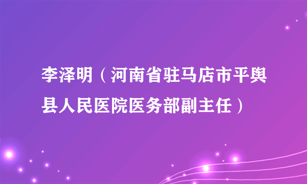 李泽明（河南省驻马店市平舆县人民医院医务部副主任）