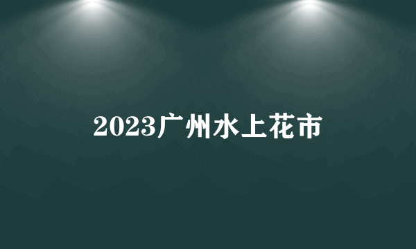 2023广州水上花市