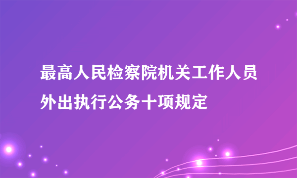 最高人民检察院机关工作人员外出执行公务十项规定