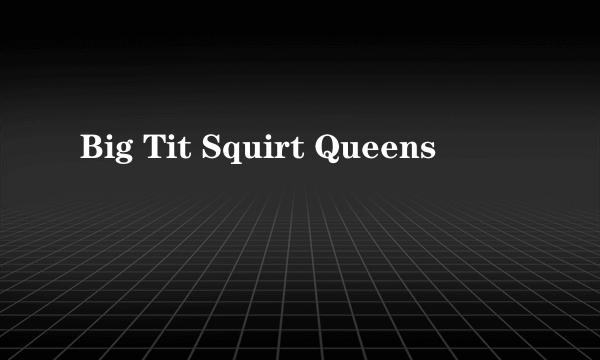 Big Tit Squirt Queens