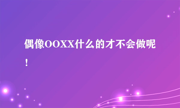 偶像OOXX什么的才不会做呢！