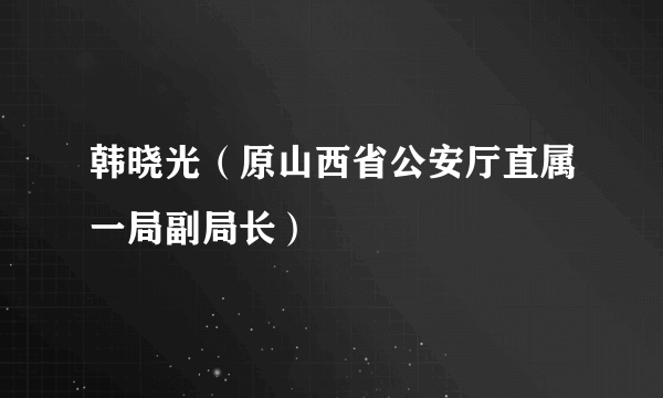 韩晓光（原山西省公安厅直属一局副局长）