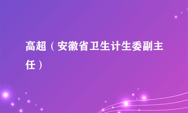 高超（安徽省卫生计生委副主任）