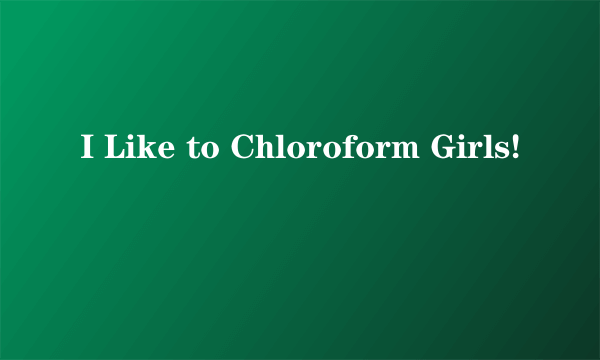 I Like to Chloroform Girls!