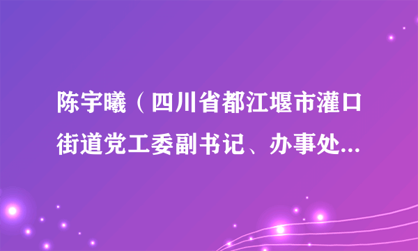 陈宇曦（四川省都江堰市灌口街道党工委副书记、办事处主任、灌县古城旅游景区管委会主任。）