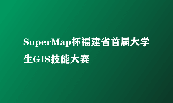 SuperMap杯福建省首届大学生GIS技能大赛