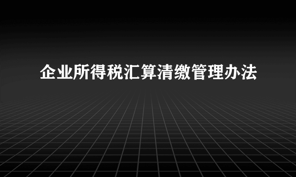 企业所得税汇算清缴管理办法