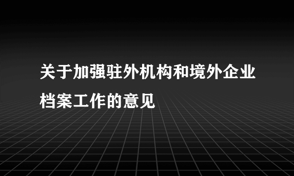 关于加强驻外机构和境外企业档案工作的意见